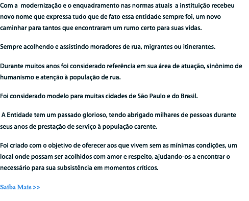 Com a modernização e o enquadramento nas normas atuais a instituição recebeu novo nome que expressa tudo que de fato essa entidade sempre foi, um novo caminhar para tantos que encontraram um rumo certo para suas vidas. Sempre acolhendo e assistindo moradores de rua, migrantes ou itinerantes. Durante muitos anos foi considerado referência em sua área de atuação, sinônimo de humanismo e atenção à população de rua.
Foi considerado modelo para muitas cidades de São Paulo e do Brasil. A Entidade tem um passado glorioso, tendo abrigado milhares de pessoas durante seus anos de prestação de serviço à população carente. Foi criado com o objetivo de oferecer aos que vivem sem as mínimas condições, um local onde possam ser acolhidos com amor e respeito, ajudando-os a encontrar o necessário para sua subsistência em momentos críticos.
Saiba Mais >>