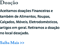 Doação
Aceitamos doações Financeiras e também de Alimentos, Roupas, Calçados, Móveis, Eletrodomésticos, artigos em geral. Retiramos a doação no local desejado.
Saiba Mais >>